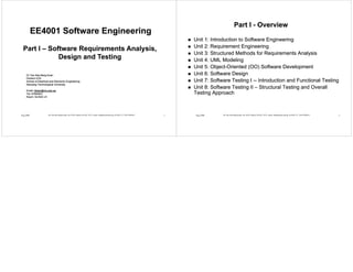 EE4001 Software EngineeringEE4001 Software EngineeringEE4001 Software EngineeringEE4001 Software Engineering
P IP I S f R i A l iS f R i A l iPart IPart I –– Software Requirements Analysis,Software Requirements Analysis,
Design and TestingDesign and Testing
Dr Tan Hee Beng KuanDr Tan Hee Beng KuanDr Tan Hee Beng KuanDr Tan Hee Beng Kuan
Division ICISDivision ICIS
School of Electrical and Electronic EngineeringSchool of Electrical and Electronic Engineering
NanyangNanyang Technological UniversityTechnological University
E ilE il ibkt @ t dibkt @ t dEmail:Email: ibktan@ntu.edu.sgibktan@ntu.edu.sg
Tel: 67905631Tel: 67905631
Room: S2Room: S2--B3CB3C--2121
Aug 2008 Dr Tan Hee Beng Kuan, Div ICIS, School of EEE, NTU; email: ibktan@ntu.edu.sg; S2-B3C-21; Tel:67905631 1
Part IPart I -- OverviewOverview
Unit 1: Introduction to Software EngineeringUnit 1: Introduction to Software Engineering
Unit 2: Requirement EngineeringUnit 2: Requirement EngineeringUnit 2: Requirement EngineeringUnit 2: Requirement Engineering
Unit 3: Structured Methods for Requirements AnalysisUnit 3: Structured Methods for Requirements Analysis
Unit 4: UML ModelingUnit 4: UML ModelingUnit 4: UML ModelingUnit 4: UML Modeling
Unit 5: ObjectUnit 5: Object--Oriented (OO) Software DevelopmentOriented (OO) Software Development
Unit 6: Software DesignUnit 6: Software Designgg
Unit 7: Software Testing IUnit 7: Software Testing I ---- Introduction and Functional TestingIntroduction and Functional Testing
Unit 8: Software Testing IIUnit 8: Software Testing II –– Structural Testing and OverallStructural Testing and Overall
Testing ApproachTesting Approach
Aug 2008 Dr Tan Hee Beng Kuan, Div ICIS, School of EEE, NTU; email: ibktan@ntu.edu.sg; S2-B3C-21; Tel:67905631 2
 