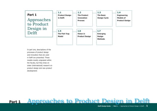 Delft Design Guide | Part 1 | Approaches to Product Design in Delft – 1
Approaches to Product Design in DelftPart 1
	 In part one, descriptions of the
processes of product design
and innovation that are used
in Delft are presented. These
models mostly originated within
the faculty, but they draw on
wider (international) research on
product design and new product
development.
Part 1
Approaches
to Product
Design in
Delft
1.5
The Fish Trap
Model
1.6
Vision in
Product Design
1.7
Emerging
Design
Methods
1.1
Product Design
in Delft
1.2
The Product
Innovation
Process
1.3
The Basic
Design Cycle
1.4
Engineering
Models of
Product Design
 