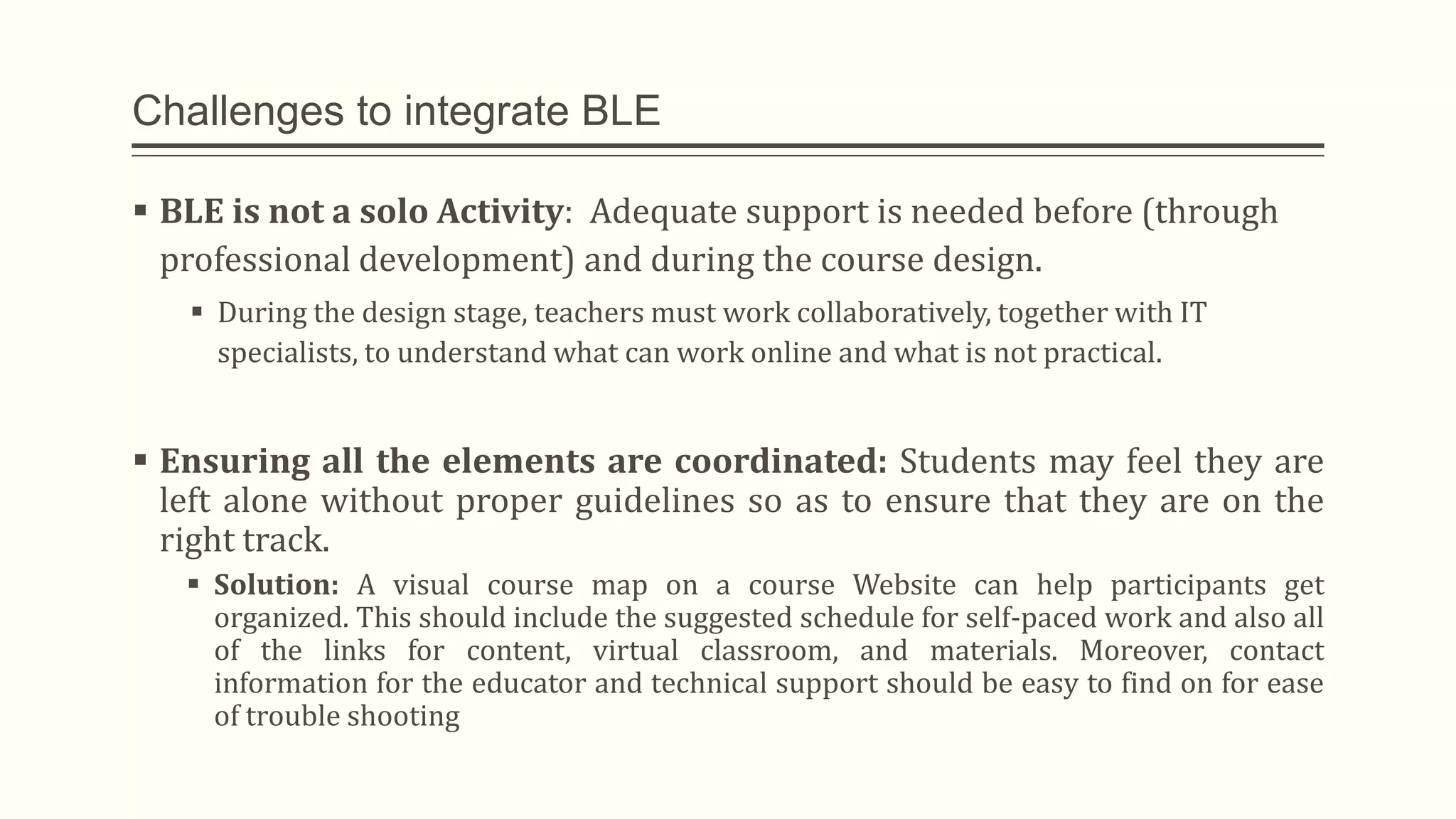 Challenges to integrate BLE
 BLE is not a solo Activity: Adequate support is needed before (through
professional development) and during the course design.
 During the design stage, teachers must work collaboratively, together with IT
specialists, to understand what can work online and what is not practical.
 Ensuring all the elements are coordinated: Students may feel they are
left alone without proper guidelines so as to ensure that they are on the
right track.
 Solution: A visual course map on a course Website can help participants get
organized. This should include the suggested schedule for self-paced work and also all
of the links for content, virtual classroom, and materials. Moreover, contact
information for the educator and technical support should be easy to find on for ease
of trouble shooting
 