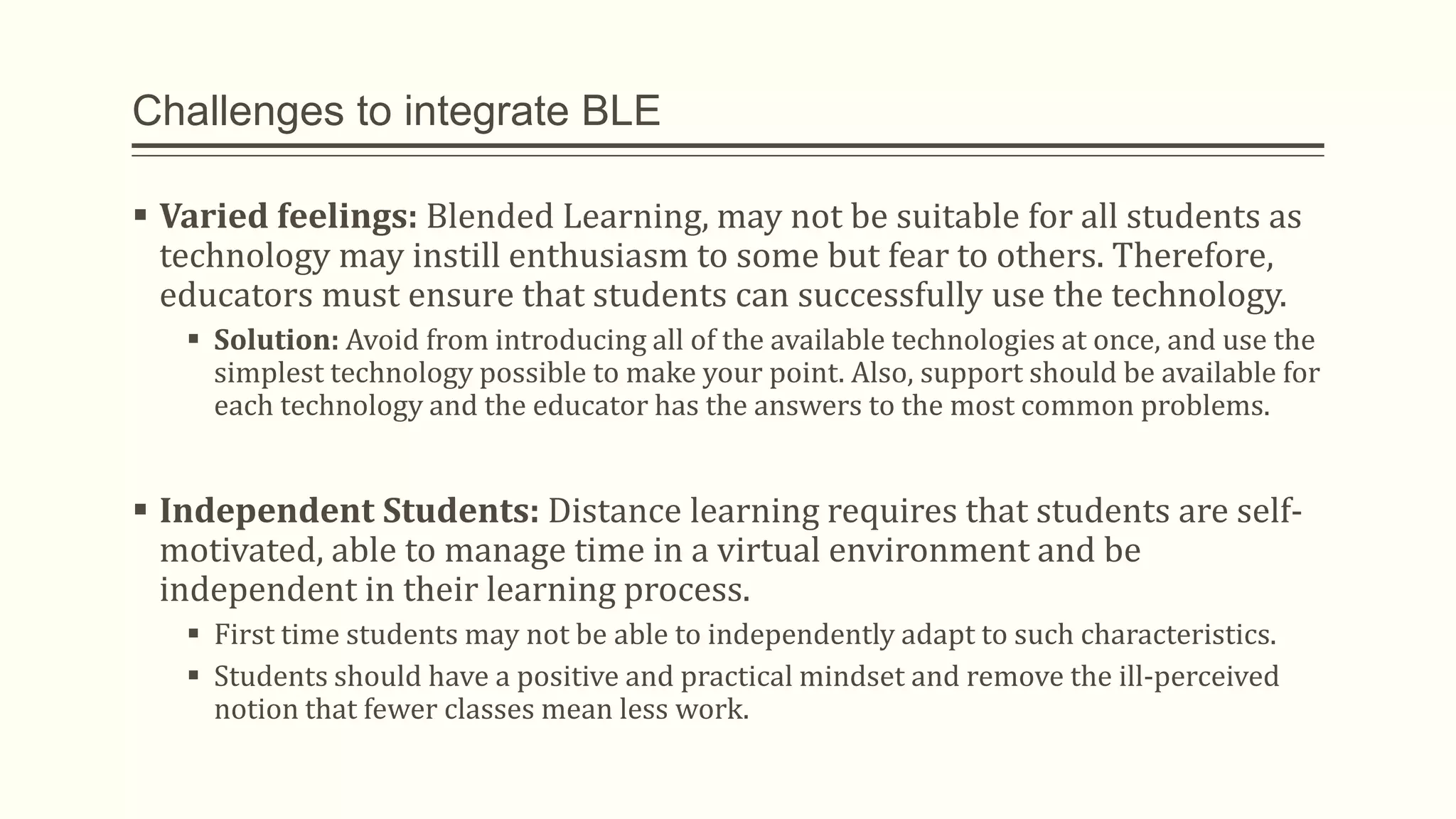 Challenges to integrate BLE
 Varied feelings: Blended Learning, may not be suitable for all students as
technology may instill enthusiasm to some but fear to others. Therefore,
educators must ensure that students can successfully use the technology.
 Solution: Avoid from introducing all of the available technologies at once, and use the
simplest technology possible to make your point. Also, support should be available for
each technology and the educator has the answers to the most common problems.
 Independent Students: Distance learning requires that students are self-
motivated, able to manage time in a virtual environment and be
independent in their learning process.
 First time students may not be able to independently adapt to such characteristics.
 Students should have a positive and practical mindset and remove the ill-perceived
notion that fewer classes mean less work.
 