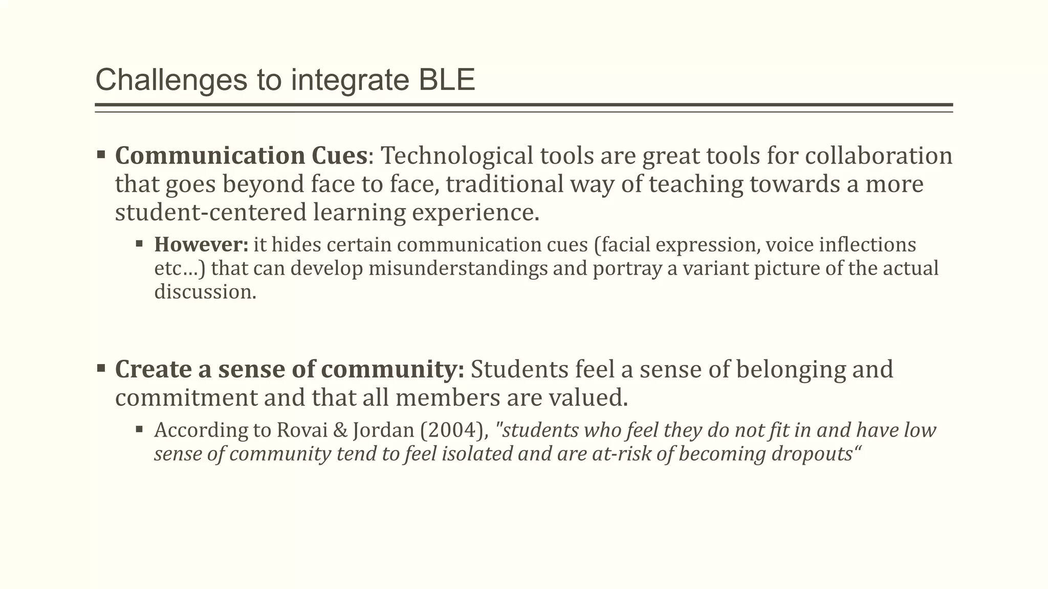 Challenges to integrate BLE
 Communication Cues: Technological tools are great tools for collaboration
that goes beyond face to face, traditional way of teaching towards a more
student-centered learning experience.
 However: it hides certain communication cues (facial expression, voice inflections
etc…) that can develop misunderstandings and portray a variant picture of the actual
discussion.
 Create a sense of community: Students feel a sense of belonging and
commitment and that all members are valued.
 According to Rovai & Jordan (2004), "students who feel they do not fit in and have low
sense of community tend to feel isolated and are at-risk of becoming dropouts“
 