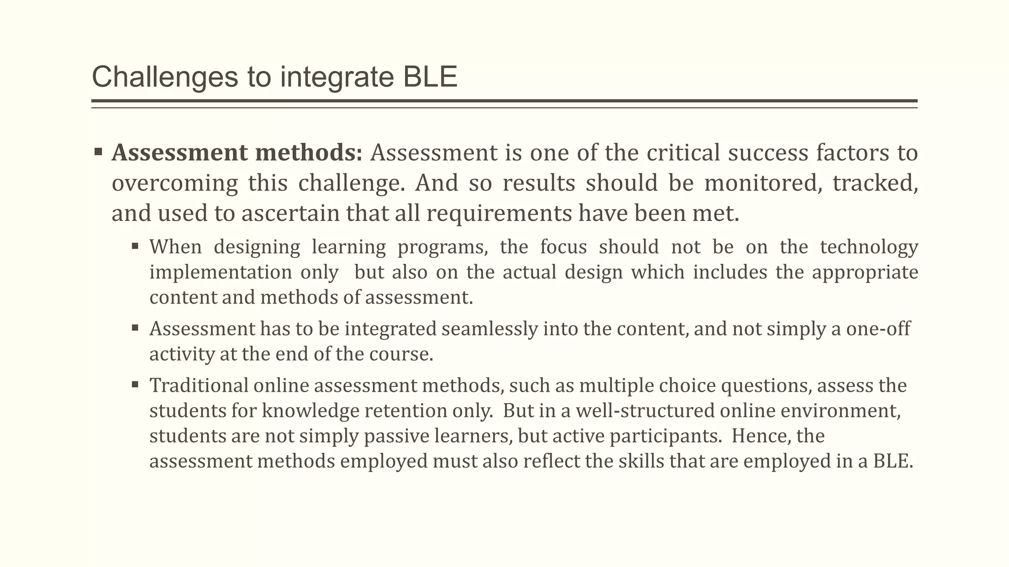 Challenges to integrate BLE
 Assessment methods: Assessment is one of the critical success factors to
overcoming this challenge. And so results should be monitored, tracked,
and used to ascertain that all requirements have been met.
 When designing learning programs, the focus should not be on the technology
implementation only but also on the actual design which includes the appropriate
content and methods of assessment.
 Assessment has to be integrated seamlessly into the content, and not simply a one-off
activity at the end of the course.
 Traditional online assessment methods, such as multiple choice questions, assess the
students for knowledge retention only. But in a well-structured online environment,
students are not simply passive learners, but active participants. Hence, the
assessment methods employed must also reflect the skills that are employed in a BLE.
 