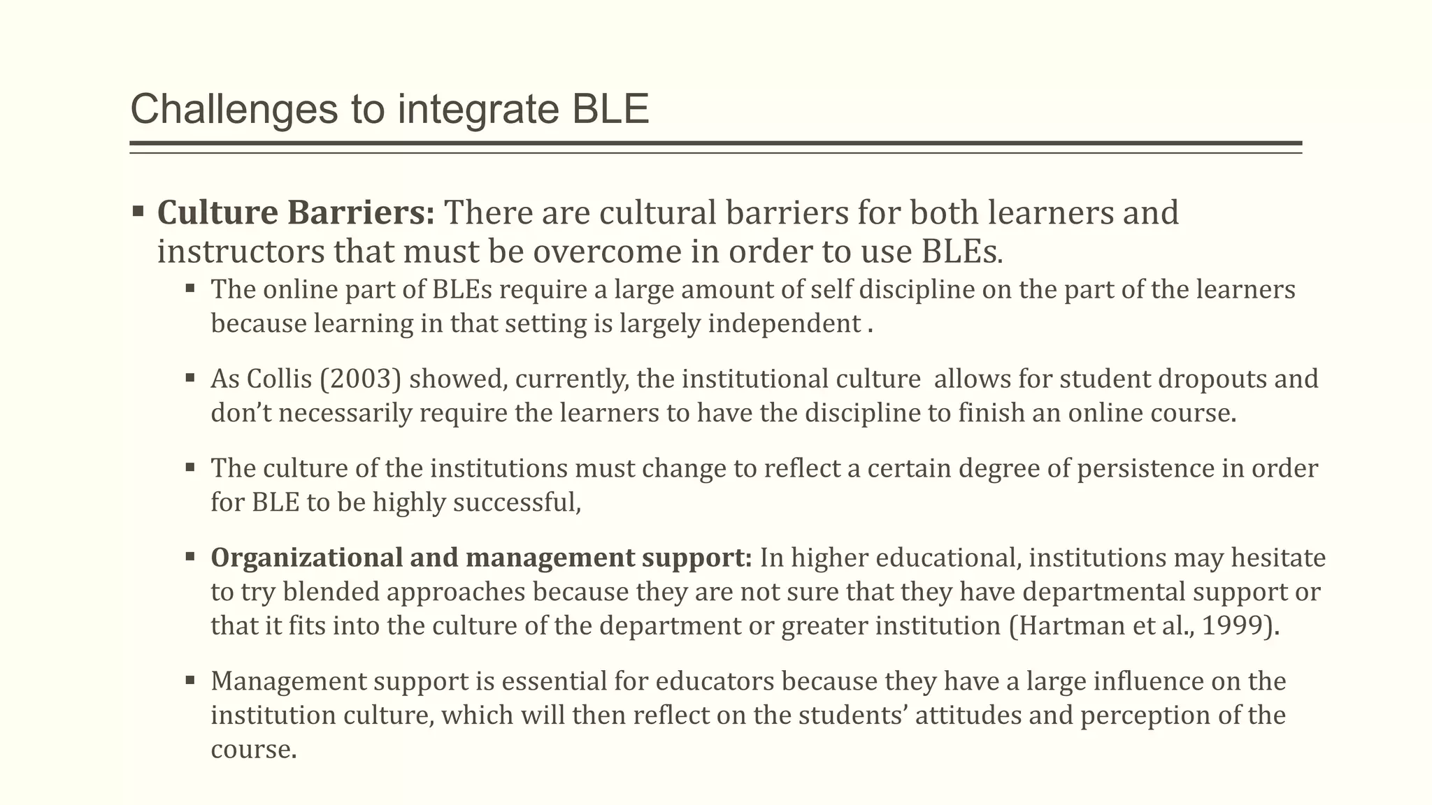 Challenges to integrate BLE
 Culture Barriers: There are cultural barriers for both learners and
instructors that must be overcome in order to use BLEs.
 The online part of BLEs require a large amount of self discipline on the part of the learners
because learning in that setting is largely independent .
 As Collis (2003) showed, currently, the institutional culture allows for student dropouts and
don’t necessarily require the learners to have the discipline to finish an online course.
 The culture of the institutions must change to reflect a certain degree of persistence in order
for BLE to be highly successful,
 Organizational and management support: In higher educational, institutions may hesitate
to try blended approaches because they are not sure that they have departmental support or
that it fits into the culture of the department or greater institution (Hartman et al., 1999).
 Management support is essential for educators because they have a large influence on the
institution culture, which will then reflect on the students’ attitudes and perception of the
course.
 