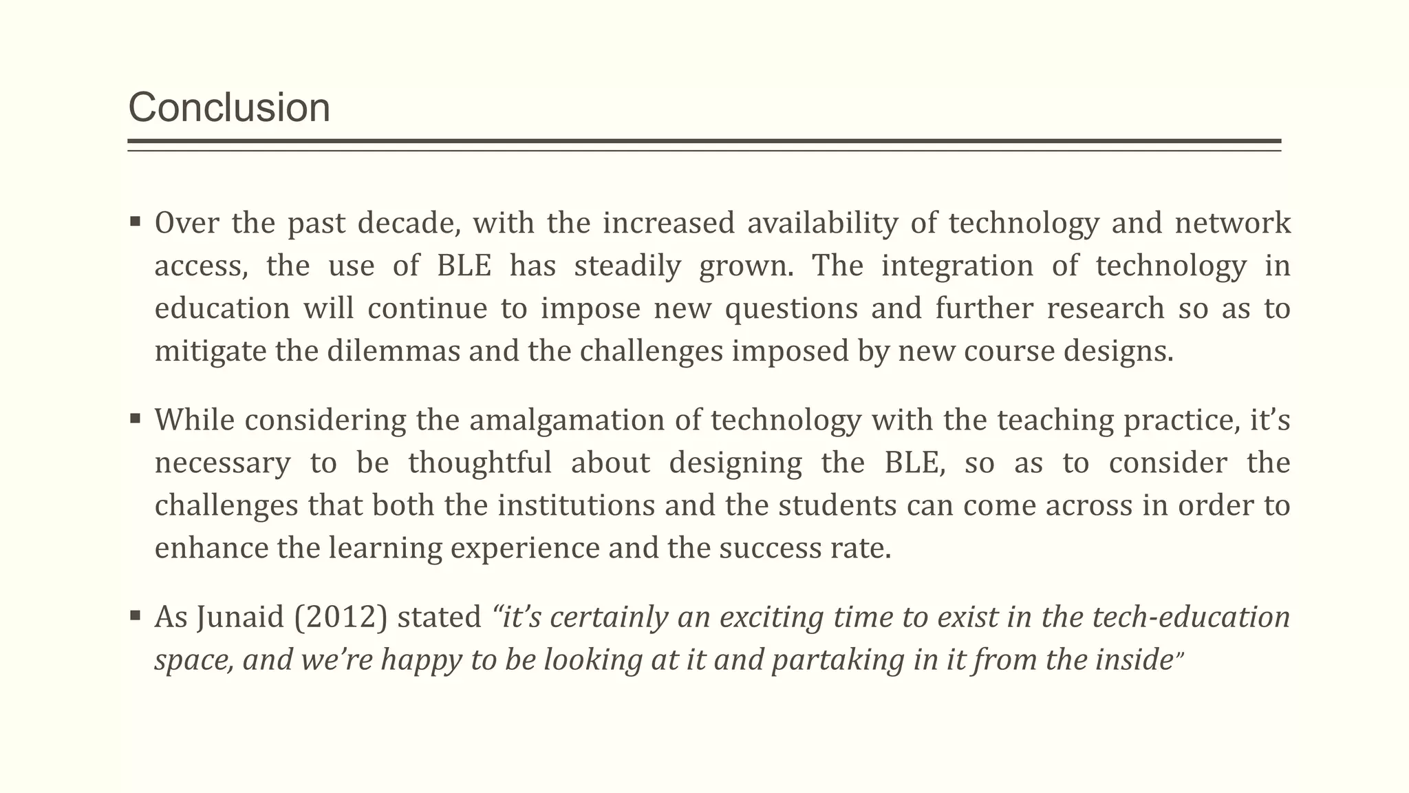 Conclusion
 Over the past decade, with the increased availability of technology and network
access, the use of BLE has steadily grown. The integration of technology in
education will continue to impose new questions and further research so as to
mitigate the dilemmas and the challenges imposed by new course designs.
 While considering the amalgamation of technology with the teaching practice, it’s
necessary to be thoughtful about designing the BLE, so as to consider the
challenges that both the institutions and the students can come across in order to
enhance the learning experience and the success rate.
 As Junaid (2012) stated “it’s certainly an exciting time to exist in the tech-education
space, and we’re happy to be looking at it and partaking in it from the inside”
 