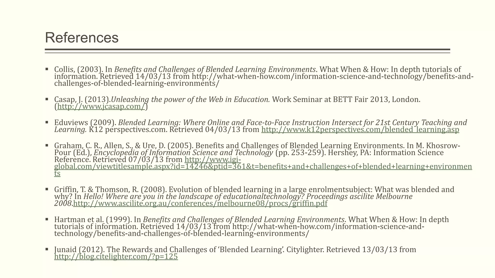 References
 Collis, (2003). In Benefits and Challenges of Blended Learning Environments. What When & How: In depth tutorials of
information. Retrieved 14/03/13 from http://what-when-how.com/information-science-and-technology/benefits-and-
challenges-of-blended-learning-environments/
 Casap, J. (2013).Unleashing the power of the Web in Education. Work Seminar at BETT Fair 2013, London.
(http://www.jcasap.com/)
 Eduviews (2009). Blended Learning: Where Online and Face-to-Face Instruction Intersect for 21st Century Teaching and
Learning. K12 perspectives.com. Retrieved 04/03/13 from http://www.k12perspectives.com/blended_learning.asp
 Graham, C. R., Allen, S., & Ure, D. (2005). Benefits and Challenges of Blended Learning Environments. In M. Khosrow-
Pour (Ed.), Encyclopedia of Information Science and Technology (pp. 253-259). Hershey, PA: Information Science
Reference. Retrieved 07/03/13 from http://www.igi-
global.com/viewtitlesample.aspx?id=14246&ptid=361&t=benefits+and+challenges+of+blended+learning+environmen
ts
 Griffin, T. & Thomson, R. (2008). Evolution of blended learning in a large enrolmentsubject: What was blended and
why? In Hello! Where are you in the landscape of educationaltechnology? Proceedings ascilite Melbourne
2008.http://www.ascilite.org.au/conferences/melbourne08/procs/griffin.pdf
 Hartman et al. (1999). In Benefits and Challenges of Blended Learning Environments. What When & How: In depth
tutorials of information. Retrieved 14/03/13 from http://what-when-how.com/information-science-and-
technology/benefits-and-challenges-of-blended-learning-environments/
 Junaid (2012). The Rewards and Challenges of ‘Blended Learning’. Citylighter. Retrieved 13/03/13 from
http://blog.citelighter.com/?p=125
 