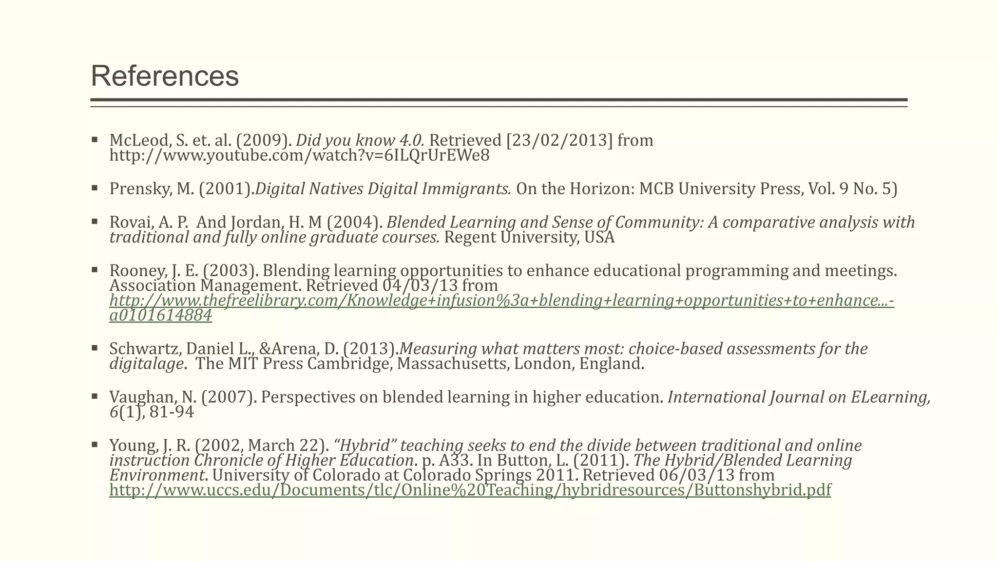 References
 McLeod, S. et. al. (2009). Did you know 4.0. Retrieved [23/02/2013] from
http://www.youtube.com/watch?v=6ILQrUrEWe8
 Prensky, M. (2001).Digital Natives Digital Immigrants. On the Horizon: MCB University Press, Vol. 9 No. 5)
 Rovai, A. P. And Jordan, H. M (2004). Blended Learning and Sense of Community: A comparative analysis with
traditional and fully online graduate courses. Regent University, USA
 Rooney, J. E. (2003). Blending learning opportunities to enhance educational programming and meetings.
Association Management. Retrieved 04/03/13 from
http://www.thefreelibrary.com/Knowledge+infusion%3a+blending+learning+opportunities+to+enhance...-
a0101614884
 Schwartz, Daniel L., &Arena, D. (2013).Measuring what matters most: choice-based assessments for the
digitalage. The MIT Press Cambridge, Massachusetts, London, England.
 Vaughan, N. (2007). Perspectives on blended learning in higher education. International Journal on ELearning,
6(1), 81-94
 Young, J. R. (2002, March 22). “Hybrid” teaching seeks to end the divide between traditional and online
instruction Chronicle of Higher Education. p. A33. In Button, L. (2011). The Hybrid/Blended Learning
Environment. University of Colorado at Colorado Springs 2011. Retrieved 06/03/13 from
http://www.uccs.edu/Documents/tlc/Online%20Teaching/hybridresources/Buttonshybrid.pdf
 