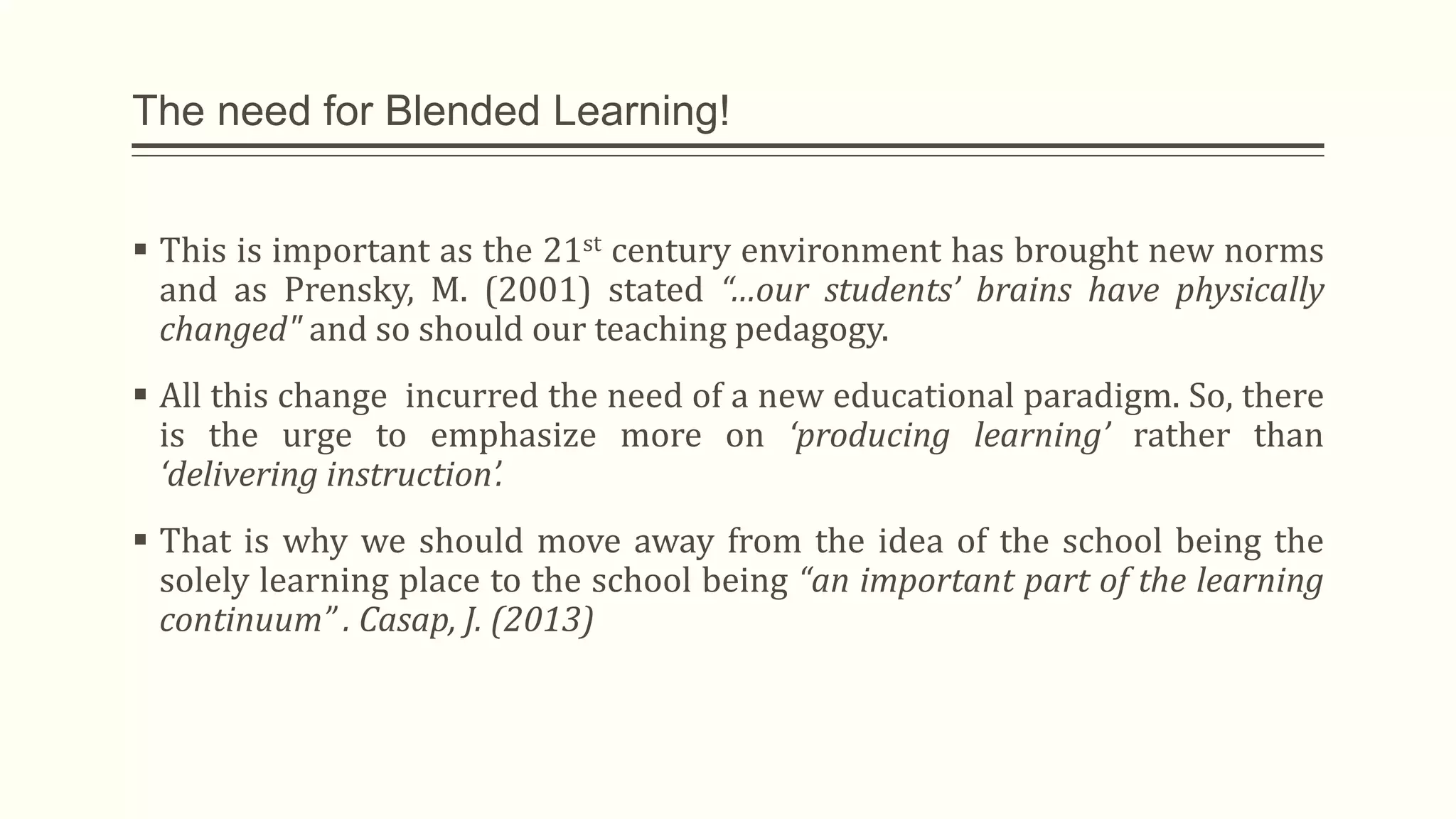 The need for Blended Learning!
 This is important as the 21st century environment has brought new norms
and as Prensky, M. (2001) stated “…our students’ brains have physically
changed" and so should our teaching pedagogy.
 All this change incurred the need of a new educational paradigm. So, there
is the urge to emphasize more on ‘producing learning’ rather than
‘delivering instruction’.
 That is why we should move away from the idea of the school being the
solely learning place to the school being “an important part of the learning
continuum” . Casap, J. (2013)
 