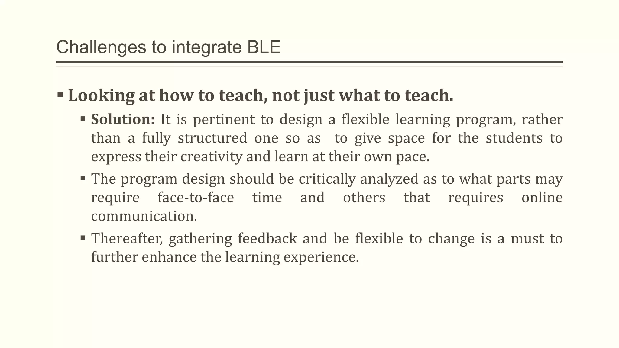 Challenges to integrate BLE
 Looking at how to teach, not just what to teach.
 Solution: It is pertinent to design a flexible learning program, rather
than a fully structured one so as to give space for the students to
express their creativity and learn at their own pace.
 The program design should be critically analyzed as to what parts may
require face-to-face time and others that requires online
communication.
 Thereafter, gathering feedback and be flexible to change is a must to
further enhance the learning experience.
 