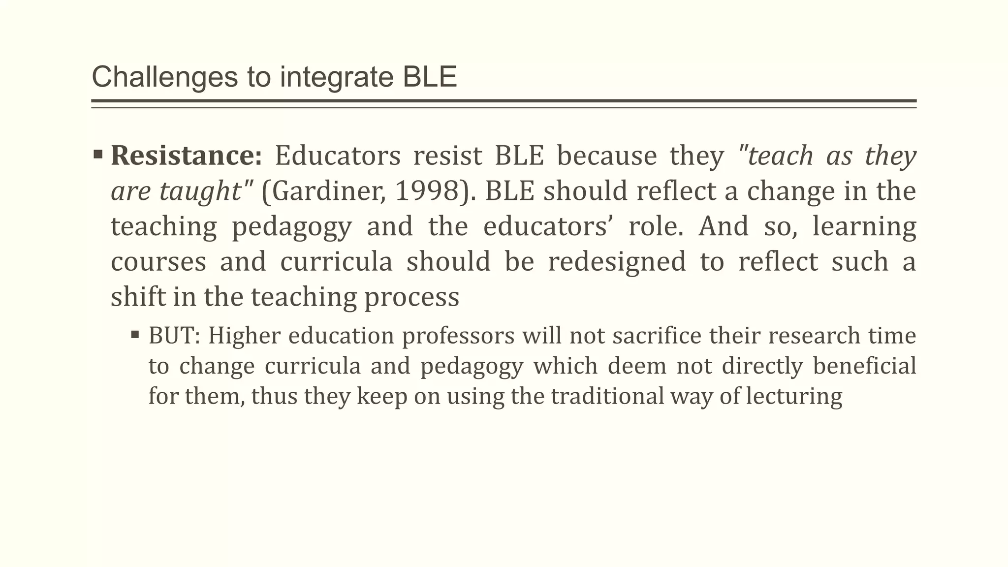 Challenges to integrate BLE
 Resistance: Educators resist BLE because they "teach as they
are taught" (Gardiner, 1998). BLE should reflect a change in the
teaching pedagogy and the educators’ role. And so, learning
courses and curricula should be redesigned to reflect such a
shift in the teaching process
 BUT: Higher education professors will not sacrifice their research time
to change curricula and pedagogy which deem not directly beneficial
for them, thus they keep on using the traditional way of lecturing
 