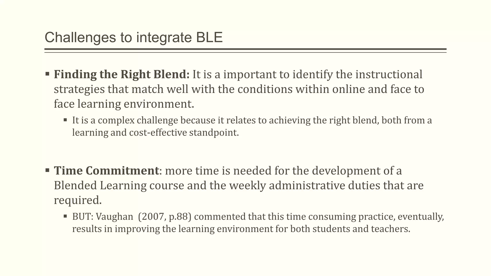 Challenges to integrate BLE
 Finding the Right Blend: It is a important to identify the instructional
strategies that match well with the conditions within online and face to
face learning environment.
 It is a complex challenge because it relates to achieving the right blend, both from a
learning and cost-effective standpoint.
 Time Commitment: more time is needed for the development of a
Blended Learning course and the weekly administrative duties that are
required.
 BUT: Vaughan (2007, p.88) commented that this time consuming practice, eventually,
results in improving the learning environment for both students and teachers.
 