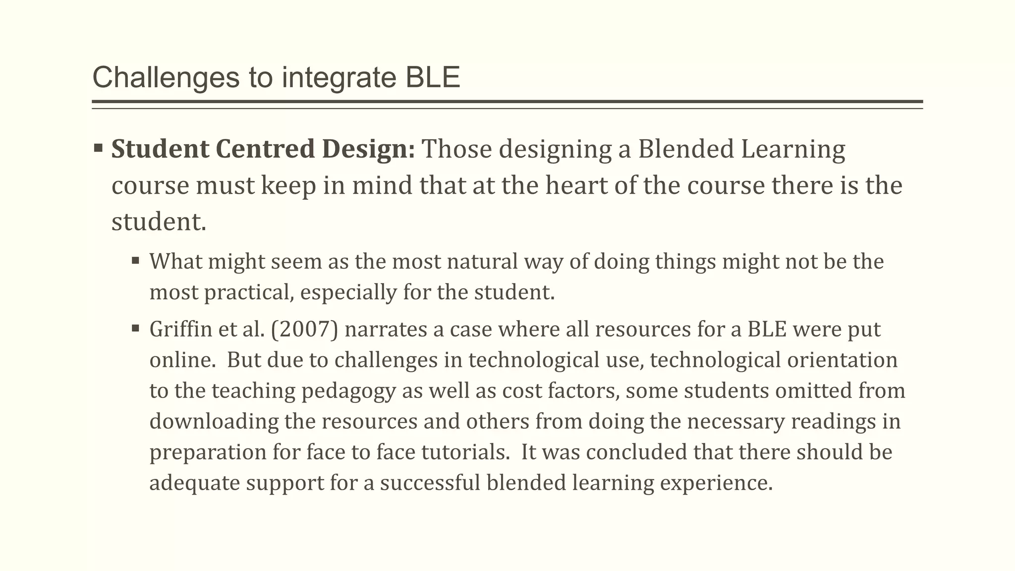 Challenges to integrate BLE
 Student Centred Design: Those designing a Blended Learning
course must keep in mind that at the heart of the course there is the
student.
 What might seem as the most natural way of doing things might not be the
most practical, especially for the student.
 Griffin et al. (2007) narrates a case where all resources for a BLE were put
online. But due to challenges in technological use, technological orientation
to the teaching pedagogy as well as cost factors, some students omitted from
downloading the resources and others from doing the necessary readings in
preparation for face to face tutorials. It was concluded that there should be
adequate support for a successful blended learning experience.
 