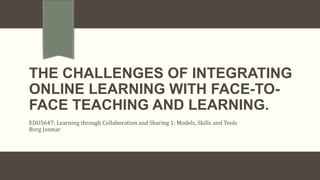 THE CHALLENGES OF INTEGRATING
ONLINE LEARNING WITH FACE-TO-
FACE TEACHING AND LEARNING.
EDU5647: Learning through Collaboration and Sharing 1: Models, Skills and Tools
Borg Josmar
 