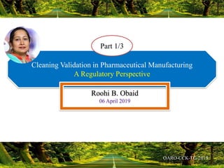 Cleaning Validation in Pharmaceutical Manufacturing
A Regulatory Perspective
Roohi B. Obaid
06 April 2019
Part 1/3
 