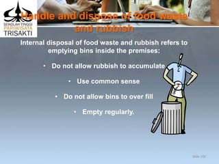 Handle and dispose of food waste
and rubbish
Internal disposal of food waste and rubbish refers to
emptying bins inside the premises:
• Do not allow rubbish to accumulate
• Use common sense
• Do not allow bins to over fill
• Empty regularly.
Slide 100
 