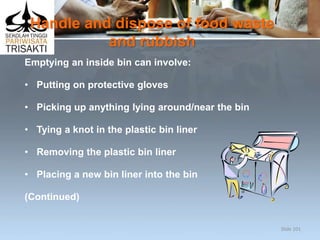 Handle and dispose of food waste
and rubbish
Emptying an inside bin can involve:
• Putting on protective gloves
• Picking up anything lying around/near the bin
• Tying a knot in the plastic bin liner
• Removing the plastic bin liner
• Placing a new bin liner into the bin
(Continued)
Slide 101
 