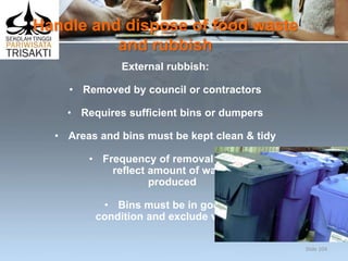 Handle and dispose of food waste
and rubbish
External rubbish:
• Removed by council or contractors
• Requires sufficient bins or dumpers
• Areas and bins must be kept clean & tidy
• Frequency of removal must
reflect amount of waste
produced
• Bins must be in good
condition and exclude vermin.
Slide 104
 