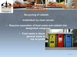 Handle and dispose of food waste
and rubbish
Re-cycling of rubbish:
• Undertaken by most venues
• Requires separation of food waste and rubbish into
designated categories
• Food waste is discarded into
general waste and is
not re-cycled.
Slide 105
 