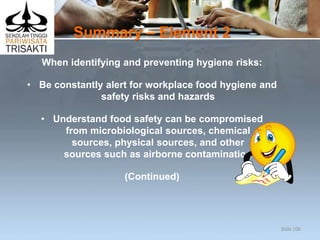 Summary – Element 2
When identifying and preventing hygiene risks:
• Be constantly alert for workplace food hygiene and
safety risks and hazards
• Understand food safety can be compromised
from microbiological sources, chemical
sources, physical sources, and other
sources such as airborne contamination
(Continued)
Slide 106
 