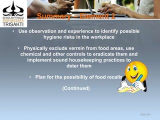 Summary – Element 2
• Use observation and experience to identify possible
hygiene risks in the workplace
• Physically exclude vermin from food areas, use
chemical and other controls to eradicate them and
implement sound housekeeping practices to
deter them
• Plan for the possibility of food recalls
(Continued)
Slide 107
 
