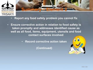Summary – Element 2
• Report any food safety problem you cannot fix
• Ensure corrective action in relation to food safety is
taken promptly and addresses identified cause as
well as all food, items, equipment, utensils and food
contact surfaces involved
• Record corrective action taken
(Continued)
Slide 108
 