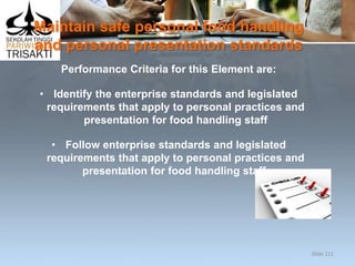 Maintain safe personal food handling
and personal presentation standards
Performance Criteria for this Element are:
• Identify the enterprise standards and legislated
requirements that apply to personal practices and
presentation for food handling staff
• Follow enterprise standards and legislated
requirements that apply to personal practices and
presentation for food handling staff.
Slide 111
 