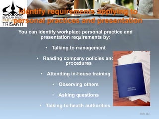 Identify requirements applying to
personal practices and presentation
You can identify workplace personal practice and
presentation requirements by:
• Talking to management
• Reading company policies and
procedures
• Attending in-house training
• Observing others
• Asking questions
• Talking to health authorities.
Slide 112
 