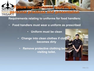 Follow requirements applying to
personal practices and presentation
Requirements relating to uniforms for food handlers:
• Food handlers must wear a uniform as prescribed
• Uniform must be clean
• Change into clean clothes if clothing
becomes dirty
• Remove protective clothing before
visiting toilet.
Slide 113
 