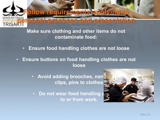 Follow requirements applying to
personal practices and presentation
Make sure clothing and other items do not
contaminate food:
• Ensure food handling clothes are not loose
• Ensure buttons on food handling clothes are not
loose
• Avoid adding brooches, name tags,
clips, pins to clothes
• Do not wear food handling clothes
to or from work.
Slide 114
 