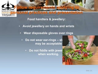 Follow requirements applying to
personal practices and presentation
Food handlers & jewellery:
• Avoid jewellery on hands and wrists
• Wear disposable gloves over rings
• Do not wear ear-rings – sleepers
may be acceptable
• Do not fiddle with jewellery
when working.
Slide 115
 