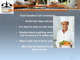 Follow requirements applying to
personal practices and presentation
Food handlers hair ornaments:
• Avoid hair clips and pins
• It is best to wear no hair ornaments
• Double-check anything worn in the
hair to ensure it is safely secured
• Wear a hair net or hat to cover hair
• Men may be required to wear a
beard snood.
Slide 116
 