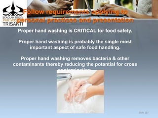 Follow requirements applying to
personal practices and presentation
Proper hand washing is CRITICAL for food safety.
Proper hand washing is probably the single most
important aspect of safe food handling.
Proper hand washing removes bacteria & other
contaminants thereby reducing the potential for cross
contamination.
Slide 117
 