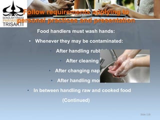 Follow requirements applying to
personal practices and presentation
Food handlers must wash hands:
• Whenever they may be contaminated:
• After handling rubbish
• After cleaning
• After changing nappies
• After handling money
• In between handling raw and cooked food
(Continued)
Slide 118
 