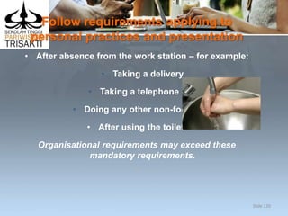 Follow requirements applying to
personal practices and presentation
• After absence from the work station – for example:
• Taking a delivery
• Taking a telephone call
• Doing any other non-food task
• After using the toilet.
Organisational requirements may exceed these
mandatory requirements.
Slide 120
 