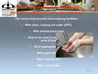 Follow requirements applying to
personal practices and presentation
The venue must provide hand washing facilities:
• With clean, running hot water (40ºC)
• With anti-bacterial soap
• Only to be used to wash hands,
arms & face
• Of an appropriate size
• With paper towels
• With a rubbish bin
• With a nail brush.
Slide 121
 
