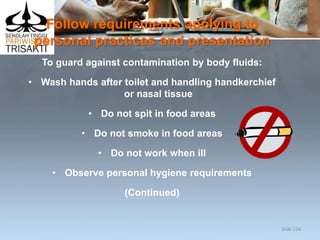 Follow requirements applying to
personal practices and presentation
To guard against contamination by body fluids:
• Wash hands after toilet and handling handkerchief
or nasal tissue
• Do not spit in food areas
• Do not smoke in food areas
• Do not work when ill
• Observe personal hygiene requirements
(Continued)
Slide 124
 