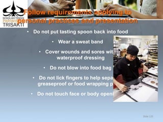 Follow requirements applying to
personal practices and presentation
• Do not put tasting spoon back into food
• Wear a sweat band
• Cover wounds and sores with
waterproof dressing
• Do not blow into food bag
• Do not lick fingers to help separate
greaseproof or food wrapping paper
• Do not touch face or body openings.
Slide 125
 