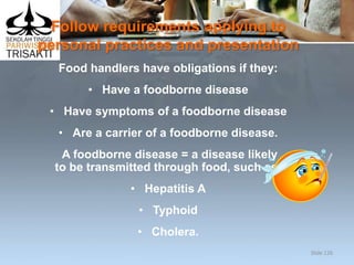 Follow requirements applying to
personal practices and presentation
Food handlers have obligations if they:
• Have a foodborne disease
• Have symptoms of a foodborne disease
• Are a carrier of a foodborne disease.
A foodborne disease = a disease likely
to be transmitted through food, such as:
• Hepatitis A
• Typhoid
• Cholera.
Slide 126
 