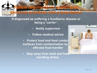 Follow requirements applying to
personal practices and presentation
If diagnosed as suffering a foodborne disease or
being a ‘carrier’:
• Notify supervisor
• Follow medical advice
• Protect food and food contact
surfaces from contamination by the
affected food handler
• Stay away from work and food
handling duties.
Slide 129
 