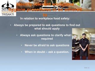Identify relevant workplace
hygiene procedures to be adhered
to
In relation to workplace food safety:
• Always be prepared to ask questions to find out
what should apply
• Always ask questions to clarify what is
required
• Never be afraid to ask questions
• When in doubt – ask a question.
Slide 13
 