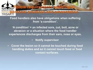 Follow requirements applying to
personal practices and presentation
Food handlers also have obligations when suffering
from ‘a condition’.
‘A condition’ = an infected sore, cut, boil, acne or
abrasion or a situation where the food handler
experiences discharges from their ears, nose or eyes.
• Notify supervisor
• Cover the lesion so it cannot be touched during food
handling duties and so it cannot touch food or food
contact surfaces.
Slide 130
 