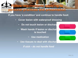 Follow requirements applying to
personal practices and presentation
If you have ‘a condition’ and continue to handle food:
• Cover lesion with waterproof dressing
• Do not touch lesion or discharge
• Wash hands if lesion or discharge
is touched
• Use medication
• Use tissues to deal with discharge.
If sick – do not handle food
Slide 131
 