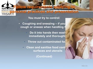 Follow requirements applying to
personal practices and presentation
You must try to control:
• Coughing and sneezing – if you do
cough or sneeze when handling food:
• Do it into hands then wash
immediately and thoroughly
• Throw out contaminated food
• Clean and sanitise food contact
surfaces and utensils
(Continued)
Slide 132
 