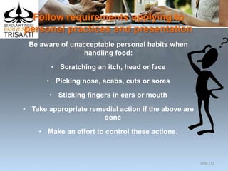 Follow requirements applying to
personal practices and presentation
Be aware of unacceptable personal habits when
handling food:
• Scratching an itch, head or face
• Picking nose, scabs, cuts or sores
• Sticking fingers in ears or mouth
• Take appropriate remedial action if the above are
done
• Make an effort to control these actions.
Slide 133
 