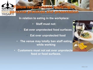Follow requirements applying to
personal practices and presentation
In relation to eating in the workplace:
• Staff must not:
• Eat over unprotected food surfaces
• Eat over unprotected food
• The venue may totally ban staff eating
while working
• Customers must not eat over unprotected
food or food surfaces.
Slide 134
 