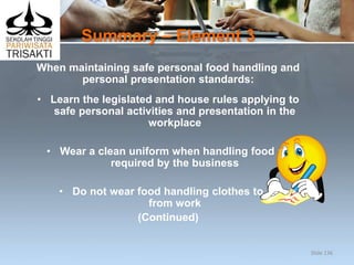 Summary – Element 3
When maintaining safe personal food handling and
personal presentation standards:
• Learn the legislated and house rules applying to
safe personal activities and presentation in the
workplace
• Wear a clean uniform when handling food as
required by the business
• Do not wear food handling clothes to or
from work
(Continued)
Slide 136
 