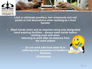 Summary – Element 3
• Limit or eliminate jewellery, hair ornaments and nail
polish or nail decorations when working as a food
handler
• Wash hands when and as required using only designated
hand washing facilities – always wash hands before
starting work and when
returning to work after an absence from
the work station
• Do not work with food when ill or
suffering from symptoms of foodborne
illnesses
(Continued)
Slide 137
 