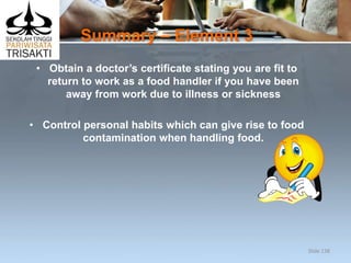 Summary – Element 3
• Obtain a doctor’s certificate stating you are fit to
return to work as a food handler if you have been
away from work due to illness or sickness
• Control personal habits which can give rise to food
contamination when handling food.
Slide 138
 