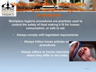 Identify standards or requirements
applying to workplace hygiene
procedures
Workplace hygiene procedures are practices used to
control the safety of food making it fit for human
consumption, or safe to eat:
• Always comply with legislated requirements
• Always follow house policies and
procedures
• Always adhere to house requirements
where they differ to the notes.
Slide 14
 