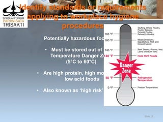 Identify standards or requirements
applying to workplace hygiene
procedures
Potentially hazardous foods:
• Must be stored out of the
Temperature Danger Zone
(5°C to 60°C)
• Are high protein, high moisture,
low acid foods
• Also known as ‘high risk’ foods.
Slide 15
 