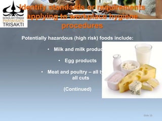 Identify standards or requirements
applying to workplace hygiene
procedures
Potentially hazardous (high risk) foods include:
• Milk and milk products
• Egg products
• Meat and poultry – all types,
all cuts
(Continued)
Slide 16
 